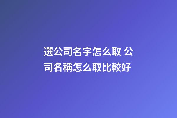 選公司名字怎么取 公司名稱怎么取比較好
